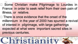 Some Christian make Pilgrimage to Lourdes in
France in order to seek relief from their own pain of
illness, or relative.
There is once evidence that the onset of the
millennium in the year of 2000 has spurred a revival
of interest in pilgrimage, with large gatherings
expected at what were important sacred sites in
previous centuries.
 