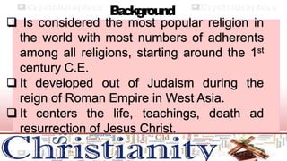 B
a
ckground
 Is considered the most popular religion in
the world with most numbers of adherents
among all religions, starting around the 1st
century C.E.
 It developed out of Judaism during the
reign of Roman Empire in West Asia.
 It centers the life, teachings, death ad
resurrection of Jesus Christ.
 