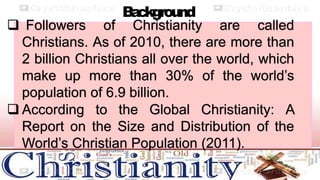 B
a
ckground
 Followers of Christianity are called
Christians. As of 2010, there are more than
2 billion Christians all over the world, which
make up more than 30% of the world’s
population of 6.9 billion.
 According to the Global Christianity: A
Report on the Size and Distribution of the
World’s Christian Population (2011).
 