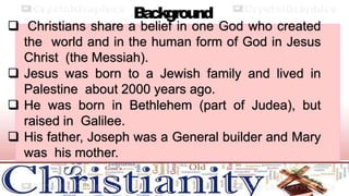 B
a
ckground
 Christians share a belief in one God who created
the world and in the human form of God in Jesus
Christ (the Messiah).
 Jesus was born to a Jewish family and lived in
Palestine about 2000 years ago.
 He was born in Bethlehem (part of Judea), but
raised in Galilee.
 His father, Joseph was a General builder and Mary
was his mother.
 