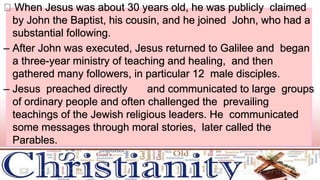 When Jesus was about 30 years old, he was publicly claimed
by John the Baptist, his cousin, and he joined John, who had a
substantial following.
– After John was executed, Jesus returned to Galilee and began
a three-year ministry of teaching and healing, and then
gathered many followers, in particular 12 male disciples.
– Jesus preached directly and communicated to large groups
of ordinary people and often challenged the prevailing
teachings of the Jewish religious leaders. He communicated
some messages through moral stories, later called the
Parables.
 
