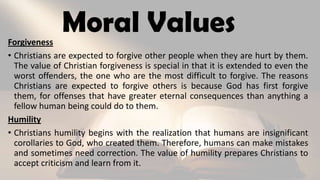 Moral ValuesForgiveness
• Christians are expected to forgive other people when they are hurt by them.
The value of Christian forgiveness is special in that it is extended to even the
worst offenders, the one who are the most difficult to forgive. The reasons
Christians are expected to forgive others is because God has first forgive
them, for offenses that have greater eternal consequences than anything a
fellow human being could do to them.
Humility
• Christians humility begins with the realization that humans are insignificant
corollaries to God, who created them. Therefore, humans can make mistakes
and sometimes need correction. The value of humility prepares Christians to
accept criticism and learn from it.
 