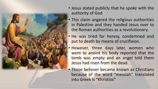 • Jesus stated publicly that he spoke with the
authority of God
• This claim angered the religious authorities
in Palestine and they handed Jesus over to
the Roman authorities as a revolutionary.
• He was tried for heresy, condemned and
put to death by means of crucifixion.
• However, three days later, women who
went to anoint his body reported that the
tomb was empty and an angel told them
Jesus had risen from the dead.
• Those believer became known as Christians
because of the word “messiah” translated
into Greek is “Khristios”
 