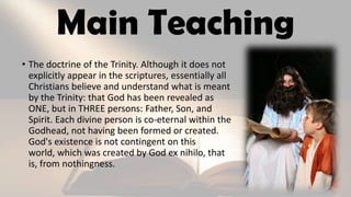 Main Teaching
• The doctrine of the Trinity. Although it does not
explicitly appear in the scriptures, essentially all
Christians believe and understand what is meant
by the Trinity: that God has been revealed as
ONE, but in THREE persons: Father, Son, and
Spirit. Each divine person is co-eternal within the
Godhead, not having been formed or created.
God's existence is not contingent on this
world, which was created by God ex nihilo, that
is, from nothingness.
 
