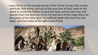 • Jesus Christ, as the second person of the Trinity is truly, fully human
and truly, fully divine, and out of the pure love of God, came to the
world to reveal the Father, to send the Spirit, and to save men and
women from the darkness of sin. He was born of the Virgin Mary, by
the power of the Holy Spirit. He suffered death and rose from the
dead, and lives today at the right hand of God.
 