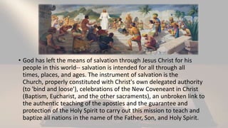 • God has left the means of salvation through Jesus Christ for his
people in this world-- salvation is intended for all through all
times, places, and ages. The instrument of salvation is the
Church, properly constituted with Christ's own delegated authority
(to 'bind and loose'), celebrations of the New Coveneant in Christ
(Baptism, Eucharist, and the other sacraments), an unbroken link to
the authentic teaching of the apostles and the guarantee and
protection of the Holy Spirit to carry out this mission to teach and
baptize all nations in the name of the Father, Son, and Holy Spirit.
 