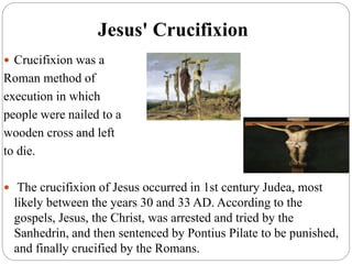 Jesus' Crucifixion
 Crucifixion was a
Roman method of
execution in which
people were nailed to a
wooden cross and left
to die.
 The crucifixion of Jesus occurred in 1st century Judea, most
likely between the years 30 and 33 AD. According to the
gospels, Jesus, the Christ, was arrested and tried by the
Sanhedrin, and then sentenced by Pontius Pilate to be punished,
and finally crucified by the Romans.
 