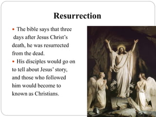 Resurrection
 The bible says that three
days after Jesus Christ’s
death, he was resurrected
from the dead.
 His disciples would go on
to tell about Jesus’ story,
and those who followed
him would become to
known as Christians.
 
