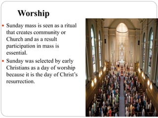 Worship
 Sunday mass is seen as a ritual
that creates community or
Church and as a result
participation in mass is
essential.
 Sunday was selected by early
Christians as a day of worship
because it is the day of Christ’s
resurrection.
 
