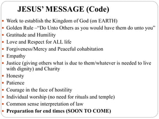 JESUS’ MESSAGE (Code)
 Work to establish the Kingdom of God (on EARTH)
 Golden Rule –“Do Unto Others as you would have them do unto you”
 Gratitude and Humility
 Love and Respect for ALL life
 Forgiveness/Mercy and Peaceful cohabitation
 Empathy
 Justice (giving others what is due to them/whatever is needed to live
with dignity) and Charity
 Honesty
 Patience
 Courage in the face of hostility
 Individual worship (no need for rituals and temple)
 Common sense interpretation of law
 Preparation for end times (SOON TO COME)
 
