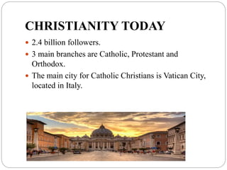 CHRISTIANITY TODAY
 2.4 billion followers.
 3 main branches are Catholic, Protestant and
Orthodox.
 The main city for Catholic Christians is Vatican City,
located in Italy.
 