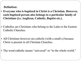 Definition:
 Everyone who is baptized in Christ is a Christian. However,
each baptized person also belongs to a particular family of
Christians (i.e. Anglican, Catholic, Baptist etc.).
 Catholics are Christians who belong to the Latin or the Eastern
Catholic Churches.
 All Christians however are catholic (with a small c) because
Christ is present in all Christian Churches.
 The word catholic means “universal” or “to the whole world.”
 