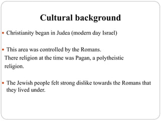 Cultural background
 Christianity began in Judea (modern day Israel)
 This area was controlled by the Romans.
There religion at the time was Pagan, a polytheistic
religion.
 The Jewish people felt strong dislike towards the Romans that
they lived under.
 