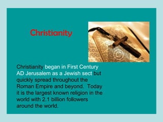 Christianity  began in First Century AD Jerusalem as a Jewish sect  but quickly spread throughout the Roman Empire and beyond.  Today it is the largest known religion in the world with 2.1 billion followers around the world. Christianity   