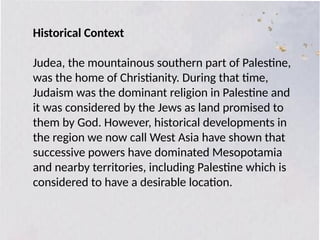 Historical Context
Judea, the mountainous southern part of Palestine,
was the home of Christianity. During that time,
Judaism was the dominant religion in Palestine and
it was considered by the Jews as land promised to
them by God. However, historical developments in
the region we now call West Asia have shown that
successive powers have dominated Mesopotamia
and nearby territories, including Palestine which is
considered to have a desirable location.
 