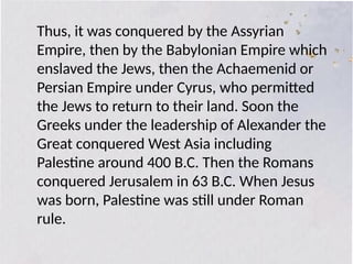 Thus, it was conquered by the Assyrian
Empire, then by the Babylonian Empire which
enslaved the Jews, then the Achaemenid or
Persian Empire under Cyrus, who permitted
the Jews to return to their land. Soon the
Greeks under the leadership of Alexander the
Great conquered West Asia including
Palestine around 400 B.C. Then the Romans
conquered Jerusalem in 63 B.C. When Jesus
was born, Palestine was still under Roman
rule.
 
