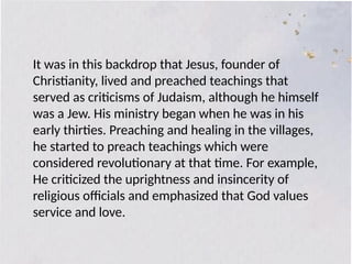 Jesus as the Founder of Christianity
It was in this backdrop that Jesus, founder of
Christianity, lived and preached teachings that
served as criticisms of Judaism, although he himself
was a Jew. His ministry began when he was in his
early thirties. Preaching and healing in the villages,
he started to preach teachings which were
considered revolutionary at that time. For example,
He criticized the uprightness and insincerity of
religious officials and emphasized that God values
service and love.
 