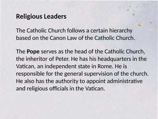 Religious Leaders
The Catholic Church follows a certain hierarchy
based on the Canon Law of the Catholic Church.
The Pope serves as the head of the Catholic Church,
the inheritor of Peter. He has his headquarters in the
Vatican, an independent state in Rome. He is
responsible for the general supervision of the church.
He also has the authority to appoint administrative
and religious officials in the Vatican.
 