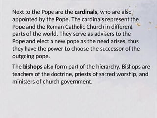 Next to the Pope are the cardinals, who are also
appointed by the Pope. The cardinals represent the
Pope and the Roman Catholic Church in different
parts of the world. They serve as advisers to the
Pope and elect a new pope as the need arises, thus
they have the power to choose the successor of the
outgoing pope.
The bishops also form part of the hierarchy. Bishops are
teachers of the doctrine, priests of sacred worship, and
ministers of church government.
 