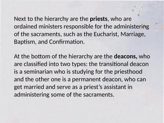 Next to the hierarchy are the priests, who are
ordained ministers responsible for the administering
of the sacraments, such as the Eucharist, Marriage,
Baptism, and Confirmation.
At the bottom of the hierarchy are the deacons, who
are classified into two types: the transitional deacon
is a seminarian who is studying for the priesthood
and the other one is a permanent deacon, who can
get married and serve as a priest’s assistant in
administering some of the sacraments.
 