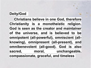 Deity/God
Christians believe in one God, therefore
Christianity is a monotheistic religion.
God is seen as the creator and maintainer
of the universe, and is believed to be
omnipotent (all-powerful), omniscient (all-
knowing), omnipresent (all-present), and
omnibenevolent (all-good). God is also
sacred, moral, unchangeable,
compassionate, graceful, and timeless
 