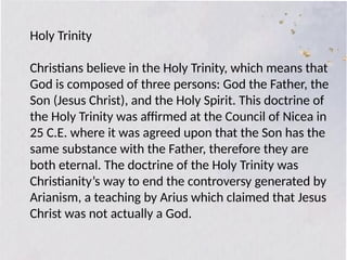 Holy Trinity
Christians believe in the Holy Trinity, which means that
God is composed of three persons: God the Father, the
Son (Jesus Christ), and the Holy Spirit. This doctrine of
the Holy Trinity was affirmed at the Council of Nicea in
25 C.E. where it was agreed upon that the Son has the
same substance with the Father, therefore they are
both eternal. The doctrine of the Holy Trinity was
Christianity’s way to end the controversy generated by
Arianism, a teaching by Arius which claimed that Jesus
Christ was not actually a God.
 