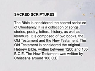 SACRED SCRIPTURES
The Bible is considered the sacred scripture
of Christianity. It is a collection of songs,
stories, poetry, letters, history, as well as
literature. It is composed of two books, the
Old Testament and the New Testament. The
Old Testament is considered the original
Hebrew Bible, written between 1200 and 165
B.C.E. The New Testament was written by
Christians around 100 C.E.
 