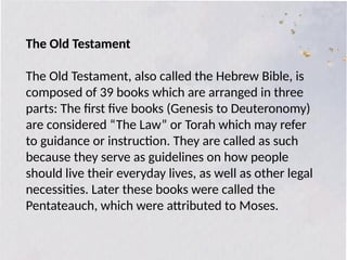 The Old Testament
The Old Testament, also called the Hebrew Bible, is
composed of 39 books which are arranged in three
parts: The first five books (Genesis to Deuteronomy)
are considered “The Law” or Torah which may refer
to guidance or instruction. They are called as such
because they serve as guidelines on how people
should live their everyday lives, as well as other legal
necessities. Later these books were called the
Pentateauch, which were attributed to Moses.
 