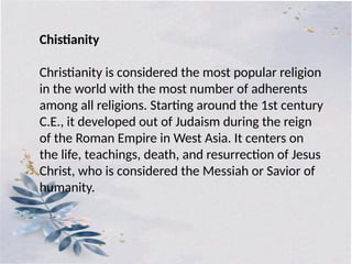 Chistianity
Christianity is considered the most popular religion
in the world with the most number of adherents
among all religions. Starting around the 1st century
C.E., it developed out of Judaism during the reign
of the Roman Empire in West Asia. It centers on
the life, teachings, death, and resurrection of Jesus
Christ, who is considered the Messiah or Savior of
humanity.
 