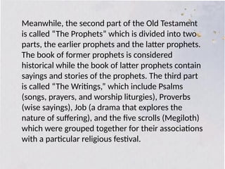 Meanwhile, the second part of the Old Testament
is called “The Prophets” which is divided into two
parts, the earlier prophets and the latter prophets.
The book of former prophets is considered
historical while the book of latter prophets contain
sayings and stories of the prophets. The third part
is called “The Writings,” which include Psalms
(songs, prayers, and worship liturgies), Proverbs
(wise sayings), Job (a drama that explores the
nature of suffering), and the five scrolls (Megiloth)
which were grouped together for their associations
with a particular religious festival.
 
