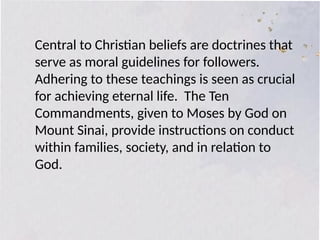 Central to Christian beliefs are doctrines that
serve as moral guidelines for followers.
Adhering to these teachings is seen as crucial
for achieving eternal life. The Ten
Commandments, given to Moses by God on
Mount Sinai, provide instructions on conduct
within families, society, and in relation to
God.
 