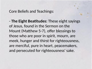 Core Beliefs and Teachings:
- The Eight Beatitudes: These eight sayings
of Jesus, found in the Sermon on the
Mount (Matthew 5-7), offer blessings to
those who are poor in spirit, mourn, are
meek, hunger and thirst for righteousness,
are merciful, pure in heart, peacemakers,
and persecuted for righteousness' sake.
 