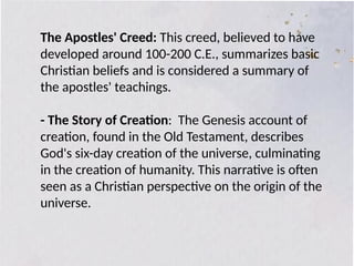 The Apostles' Creed: This creed, believed to have
developed around 100-200 C.E., summarizes basic
Christian beliefs and is considered a summary of
the apostles' teachings.
- The Story of Creation: The Genesis account of
creation, found in the Old Testament, describes
God's six-day creation of the universe, culminating
in the creation of humanity. This narrative is often
seen as a Christian perspective on the origin of the
universe.
 
