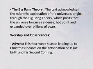 - The Big Bang Theory: The text acknowledges
the scientific explanation of the universe's origin
through the Big Bang Theory, which posits that
the universe began as a dense, hot point and
expanded over billions of years.
Worship and Observances:
- Advent: This four-week season leading up to
Christmas focuses on the anticipation of Jesus'
birth and his Second Coming.
 