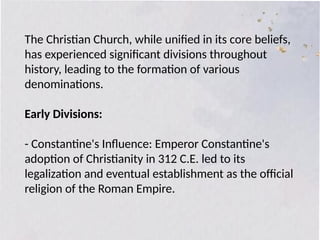 The Christian Church, while unified in its core beliefs,
has experienced significant divisions throughout
history, leading to the formation of various
denominations.
Early Divisions:
- Constantine's Influence: Emperor Constantine's
adoption of Christianity in 312 C.E. led to its
legalization and eventual establishment as the official
religion of the Roman Empire.
 