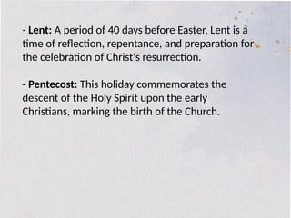 - Lent: A period of 40 days before Easter, Lent is a
time of reflection, repentance, and preparation for
the celebration of Christ's resurrection.
- Pentecost: This holiday commemorates the
descent of the Holy Spirit upon the early
Christians, marking the birth of the Church.
 