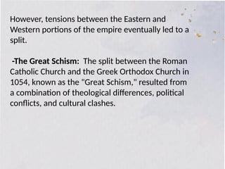 However, tensions between the Eastern and
Western portions of the empire eventually led to a
split.
-The Great Schism: The split between the Roman
Catholic Church and the Greek Orthodox Church in
1054, known as the "Great Schism," resulted from
a combination of theological differences, political
conflicts, and cultural clashes.
 