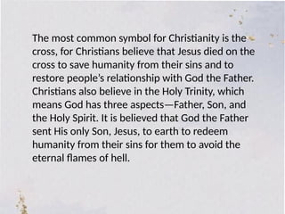 The most common symbol for Christianity is the
cross, for Christians believe that Jesus died on the
cross to save humanity from their sins and to
restore people’s relationship with God the Father.
Christians also believe in the Holy Trinity, which
means God has three aspects—Father, Son, and
the Holy Spirit. It is believed that God the Father
sent His only Son, Jesus, to earth to redeem
humanity from their sins for them to avoid the
eternal flames of hell.
 