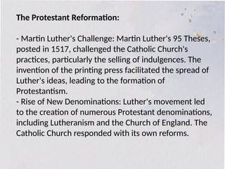 The Protestant Reformation:
- Martin Luther's Challenge: Martin Luther's 95 Theses,
posted in 1517, challenged the Catholic Church's
practices, particularly the selling of indulgences. The
invention of the printing press facilitated the spread of
Luther's ideas, leading to the formation of
Protestantism.
- Rise of New Denominations: Luther's movement led
to the creation of numerous Protestant denominations,
including Lutheranism and the Church of England. The
Catholic Church responded with its own reforms.
 