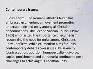 Contemporary Issues:
- Ecumenism: The Roman Catholic Church has
embraced ecumenism, a movement promoting
understanding and unity among all Christian
denominations. The Second Vatican Council (1962-
1965) emphasized the importance of ecumenism,
recognizing the need for unity among Christians.
- Key Conflicts: While ecumenism aims for unity,
contemporary debates over issues like sexuality
(contraception, abortion, homosexuality), divorce,
capital punishment, and euthanasia continue to pose
challenges to achieving full Christian unity.
 