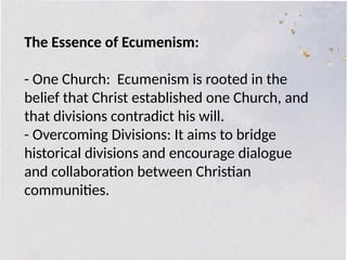 The Essence of Ecumenism:
- One Church: Ecumenism is rooted in the
belief that Christ established one Church, and
that divisions contradict his will.
- Overcoming Divisions: It aims to bridge
historical divisions and encourage dialogue
and collaboration between Christian
communities.
 