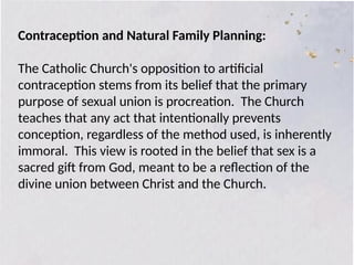 Contraception and Natural Family Planning:
The Catholic Church's opposition to artificial
contraception stems from its belief that the primary
purpose of sexual union is procreation. The Church
teaches that any act that intentionally prevents
conception, regardless of the method used, is inherently
immoral. This view is rooted in the belief that sex is a
sacred gift from God, meant to be a reflection of the
divine union between Christ and the Church.
 