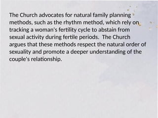 The Church advocates for natural family planning
methods, such as the rhythm method, which rely on
tracking a woman's fertility cycle to abstain from
sexual activity during fertile periods. The Church
argues that these methods respect the natural order of
sexuality and promote a deeper understanding of the
couple's relationship.
 