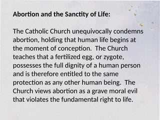Abortion and the Sanctity of Life:
The Catholic Church unequivocally condemns
abortion, holding that human life begins at
the moment of conception. The Church
teaches that a fertilized egg, or zygote,
possesses the full dignity of a human person
and is therefore entitled to the same
protection as any other human being. The
Church views abortion as a grave moral evil
that violates the fundamental right to life.
 