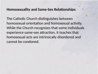 Homosexuality and Same-Sex Relationships:
The Catholic Church distinguishes between
homosexual orientation and homosexual activity.
While the Church recognizes that some individuals
experience same-sex attraction, it teaches that
homosexual acts are intrinsically disordered and
cannot be condoned.
 