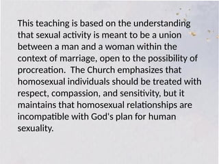 This teaching is based on the understanding
that sexual activity is meant to be a union
between a man and a woman within the
context of marriage, open to the possibility of
procreation. The Church emphasizes that
homosexual individuals should be treated with
respect, compassion, and sensitivity, but it
maintains that homosexual relationships are
incompatible with God's plan for human
sexuality.
 