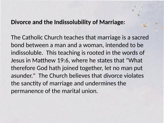 Divorce and the Indissolubility of Marriage:
The Catholic Church teaches that marriage is a sacred
bond between a man and a woman, intended to be
indissoluble. This teaching is rooted in the words of
Jesus in Matthew 19:6, where he states that "What
therefore God hath joined together, let no man put
asunder." The Church believes that divorce violates
the sanctity of marriage and undermines the
permanence of the marital union.
 