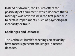 Instead of divorce, the Church offers the
possibility of annulment, which declares that a
marriage was never valid in the first place due
to certain impediments, such as psychological
incapacity or fraud.
Challenges and Debates:
The Catholic Church's teachings on sexuality
have faced significant challenges in recent
decades.
 
