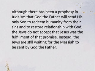 Although there has been a prophesy in
Judaism that God the Father will send His
only Son to redeem humanity from their
sins and to restore relationship with God,
the Jews do not accept that Jesus was the
fulfillment of that promise. Instead, the
Jews are still waiting for the Messiah to
be sent by God the Father.
 