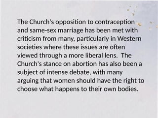 The Church's opposition to contraception
and same-sex marriage has been met with
criticism from many, particularly in Western
societies where these issues are often
viewed through a more liberal lens. The
Church's stance on abortion has also been a
subject of intense debate, with many
arguing that women should have the right to
choose what happens to their own bodies.
 